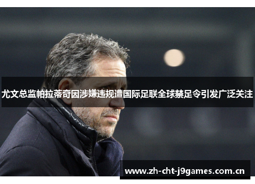 尤文总监帕拉蒂奇因涉嫌违规遭国际足联全球禁足令引发广泛关注 尤文总监帕拉蒂奇因涉嫌违规遭国际足联全球禁足令引发广泛关注